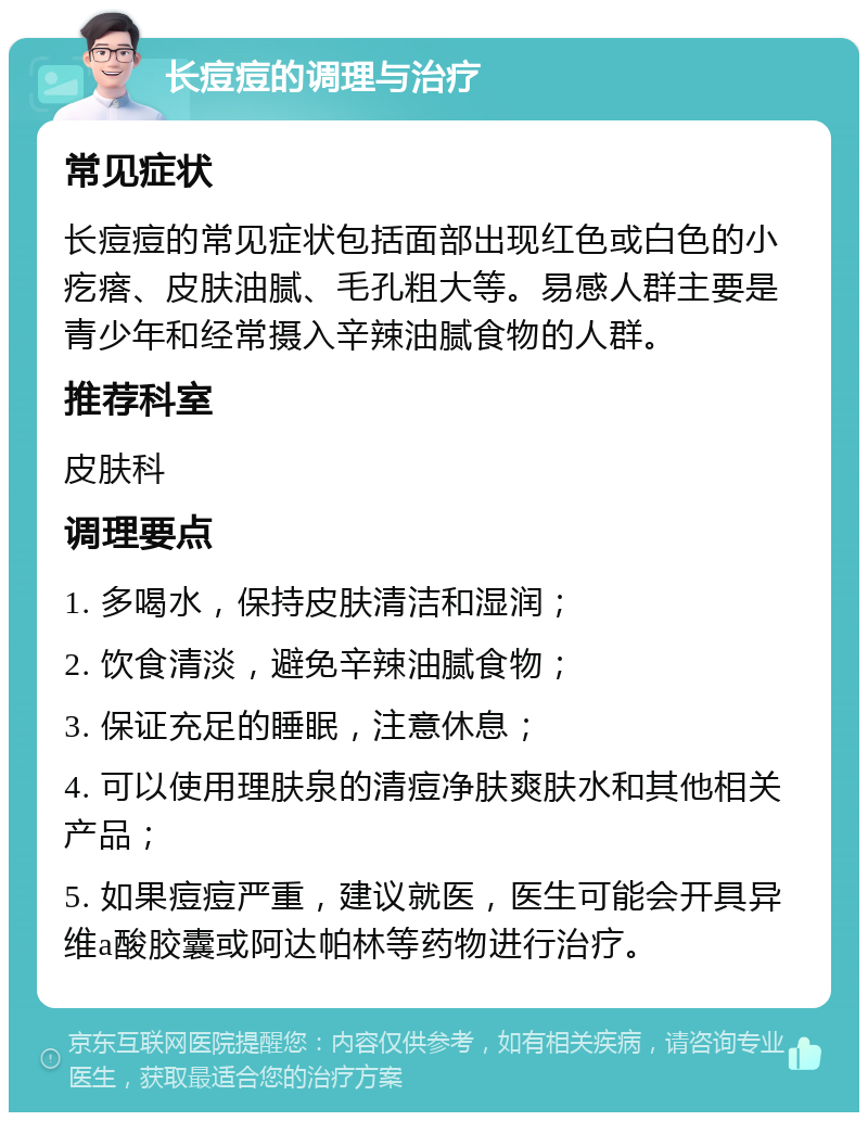 长痘痘的调理与治疗 常见症状 长痘痘的常见症状包括面部出现红色或白色的小疙瘩、皮肤油腻、毛孔粗大等。易感人群主要是青少年和经常摄入辛辣油腻食物的人群。 推荐科室 皮肤科 调理要点 1. 多喝水，保持皮肤清洁和湿润； 2. 饮食清淡，避免辛辣油腻食物； 3. 保证充足的睡眠，注意休息； 4. 可以使用理肤泉的清痘净肤爽肤水和其他相关产品； 5. 如果痘痘严重，建议就医，医生可能会开具异维a酸胶囊或阿达帕林等药物进行治疗。