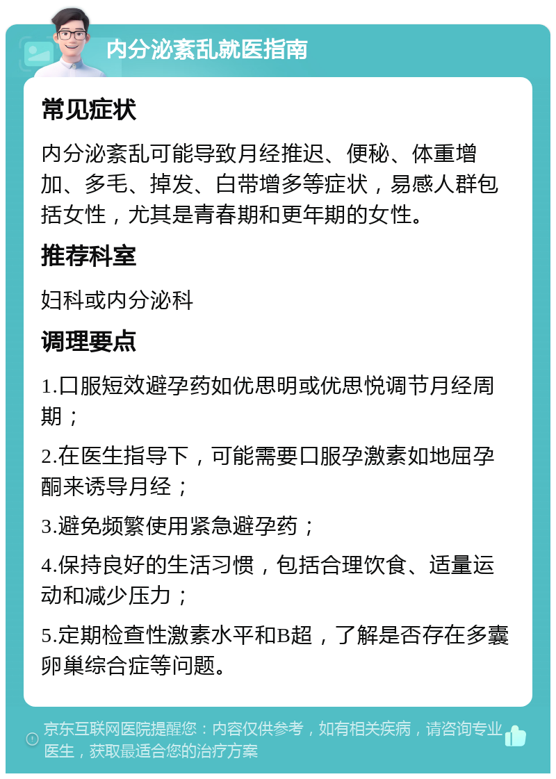 内分泌紊乱就医指南 常见症状 内分泌紊乱可能导致月经推迟、便秘、体重增加、多毛、掉发、白带增多等症状，易感人群包括女性，尤其是青春期和更年期的女性。 推荐科室 妇科或内分泌科 调理要点 1.口服短效避孕药如优思明或优思悦调节月经周期； 2.在医生指导下，可能需要口服孕激素如地屈孕酮来诱导月经； 3.避免频繁使用紧急避孕药； 4.保持良好的生活习惯，包括合理饮食、适量运动和减少压力； 5.定期检查性激素水平和B超，了解是否存在多囊卵巢综合症等问题。