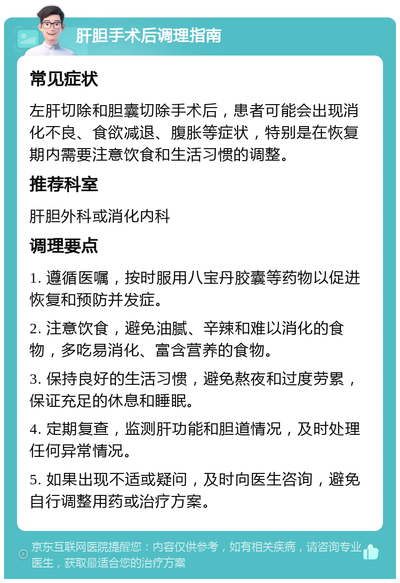 肝胆手术后调理指南 常见症状 左肝切除和胆囊切除手术后，患者可能会出现消化不良、食欲减退、腹胀等症状，特别是在恢复期内需要注意饮食和生活习惯的调整。 推荐科室 肝胆外科或消化内科 调理要点 1. 遵循医嘱，按时服用八宝丹胶囊等药物以促进恢复和预防并发症。 2. 注意饮食，避免油腻、辛辣和难以消化的食物，多吃易消化、富含营养的食物。 3. 保持良好的生活习惯，避免熬夜和过度劳累，保证充足的休息和睡眠。 4. 定期复查，监测肝功能和胆道情况，及时处理任何异常情况。 5. 如果出现不适或疑问，及时向医生咨询，避免自行调整用药或治疗方案。