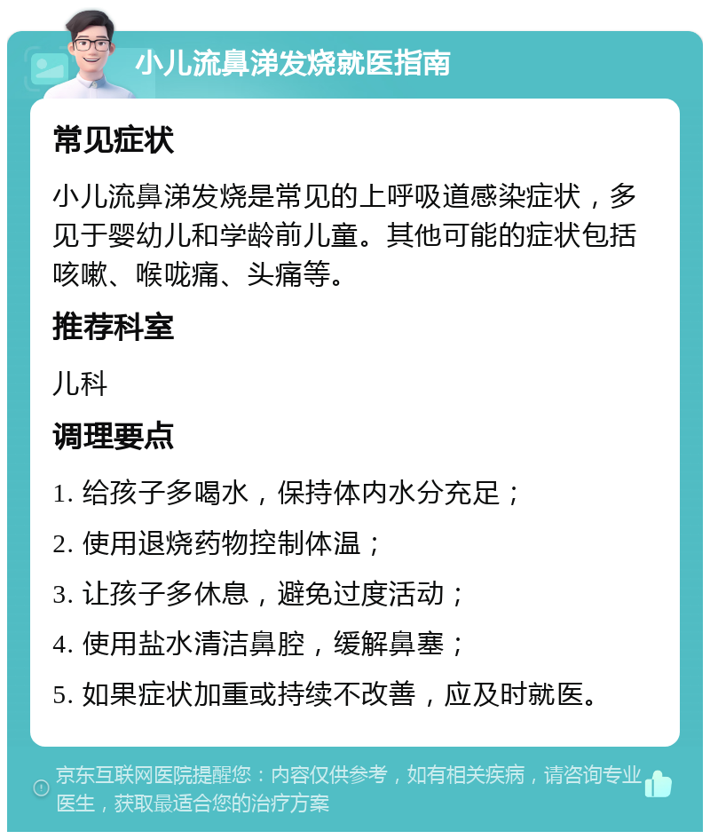 小儿流鼻涕发烧就医指南 常见症状 小儿流鼻涕发烧是常见的上呼吸道感染症状，多见于婴幼儿和学龄前儿童。其他可能的症状包括咳嗽、喉咙痛、头痛等。 推荐科室 儿科 调理要点 1. 给孩子多喝水，保持体内水分充足； 2. 使用退烧药物控制体温； 3. 让孩子多休息，避免过度活动； 4. 使用盐水清洁鼻腔，缓解鼻塞； 5. 如果症状加重或持续不改善，应及时就医。