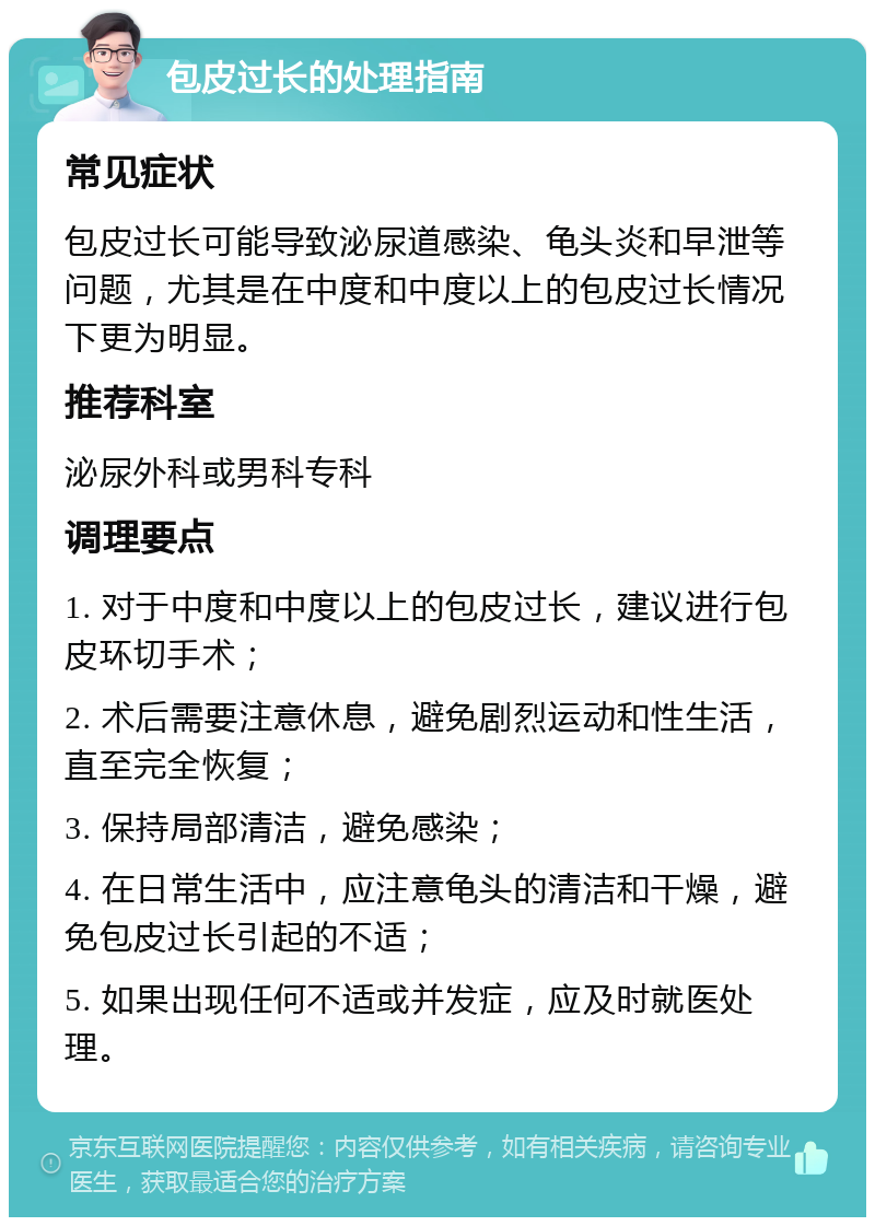 包皮过长的处理指南 常见症状 包皮过长可能导致泌尿道感染、龟头炎和早泄等问题，尤其是在中度和中度以上的包皮过长情况下更为明显。 推荐科室 泌尿外科或男科专科 调理要点 1. 对于中度和中度以上的包皮过长，建议进行包皮环切手术； 2. 术后需要注意休息，避免剧烈运动和性生活，直至完全恢复； 3. 保持局部清洁，避免感染； 4. 在日常生活中，应注意龟头的清洁和干燥，避免包皮过长引起的不适； 5. 如果出现任何不适或并发症，应及时就医处理。