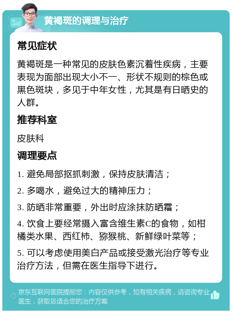 黄褐斑的调理与治疗 常见症状 黄褐斑是一种常见的皮肤色素沉着性疾病，主要表现为面部出现大小不一、形状不规则的棕色或黑色斑块，多见于中年女性，尤其是有日晒史的人群。 推荐科室 皮肤科 调理要点 1. 避免局部抠抓刺激，保持皮肤清洁； 2. 多喝水，避免过大的精神压力； 3. 防晒非常重要，外出时应涂抹防晒霜； 4. 饮食上要经常摄入富含维生素C的食物，如柑橘类水果、西红柿、猕猴桃、新鲜绿叶菜等； 5. 可以考虑使用美白产品或接受激光治疗等专业治疗方法，但需在医生指导下进行。