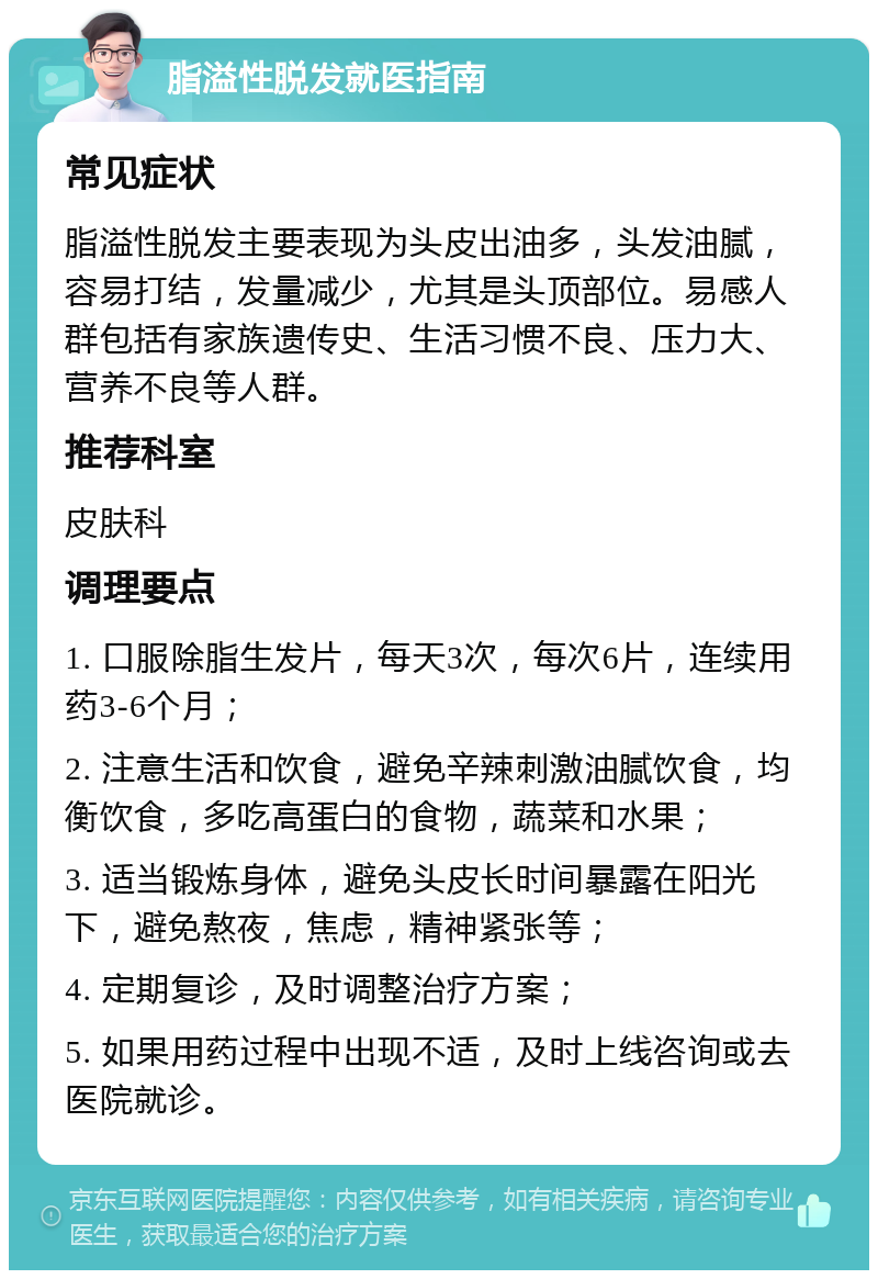 脂溢性脱发就医指南 常见症状 脂溢性脱发主要表现为头皮出油多，头发油腻，容易打结，发量减少，尤其是头顶部位。易感人群包括有家族遗传史、生活习惯不良、压力大、营养不良等人群。 推荐科室 皮肤科 调理要点 1. 口服除脂生发片，每天3次，每次6片，连续用药3-6个月； 2. 注意生活和饮食，避免辛辣刺激油腻饮食，均衡饮食，多吃高蛋白的食物，蔬菜和水果； 3. 适当锻炼身体，避免头皮长时间暴露在阳光下，避免熬夜，焦虑，精神紧张等； 4. 定期复诊，及时调整治疗方案； 5. 如果用药过程中出现不适，及时上线咨询或去医院就诊。