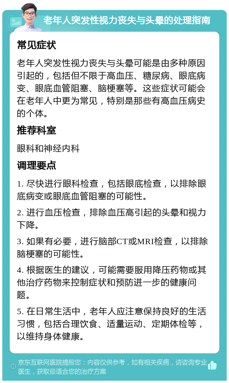 老年人突发性视力丧失与头晕的处理指南 常见症状 老年人突发性视力丧失与头晕可能是由多种原因引起的，包括但不限于高血压、糖尿病、眼底病变、眼底血管阻塞、脑梗塞等。这些症状可能会在老年人中更为常见，特别是那些有高血压病史的个体。 推荐科室 眼科和神经内科 调理要点 1. 尽快进行眼科检查，包括眼底检查，以排除眼底病变或眼底血管阻塞的可能性。 2. 进行血压检查，排除血压高引起的头晕和视力下降。 3. 如果有必要，进行脑部CT或MRI检查，以排除脑梗塞的可能性。 4. 根据医生的建议，可能需要服用降压药物或其他治疗药物来控制症状和预防进一步的健康问题。 5. 在日常生活中，老年人应注意保持良好的生活习惯，包括合理饮食、适量运动、定期体检等，以维持身体健康。