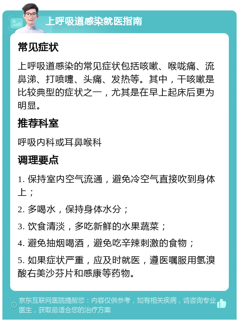 上呼吸道感染就医指南 常见症状 上呼吸道感染的常见症状包括咳嗽、喉咙痛、流鼻涕、打喷嚏、头痛、发热等。其中，干咳嗽是比较典型的症状之一，尤其是在早上起床后更为明显。 推荐科室 呼吸内科或耳鼻喉科 调理要点 1. 保持室内空气流通，避免冷空气直接吹到身体上； 2. 多喝水，保持身体水分； 3. 饮食清淡，多吃新鲜的水果蔬菜； 4. 避免抽烟喝酒，避免吃辛辣刺激的食物； 5. 如果症状严重，应及时就医，遵医嘱服用氢溴酸右美沙芬片和感康等药物。