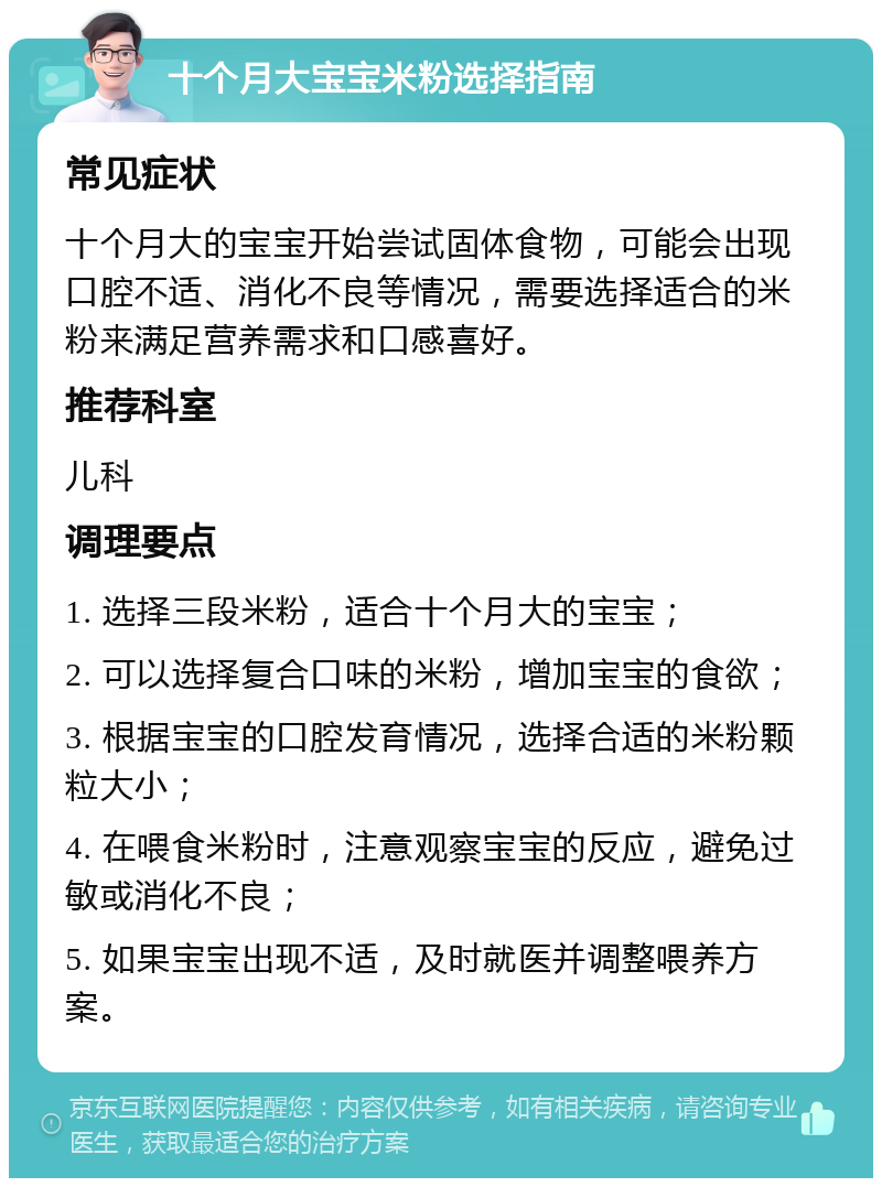 十个月大宝宝米粉选择指南 常见症状 十个月大的宝宝开始尝试固体食物，可能会出现口腔不适、消化不良等情况，需要选择适合的米粉来满足营养需求和口感喜好。 推荐科室 儿科 调理要点 1. 选择三段米粉，适合十个月大的宝宝； 2. 可以选择复合口味的米粉，增加宝宝的食欲； 3. 根据宝宝的口腔发育情况，选择合适的米粉颗粒大小； 4. 在喂食米粉时，注意观察宝宝的反应，避免过敏或消化不良； 5. 如果宝宝出现不适，及时就医并调整喂养方案。