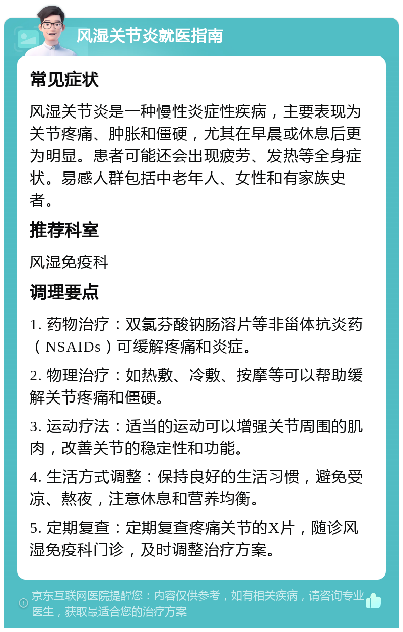 风湿关节炎就医指南 常见症状 风湿关节炎是一种慢性炎症性疾病，主要表现为关节疼痛、肿胀和僵硬，尤其在早晨或休息后更为明显。患者可能还会出现疲劳、发热等全身症状。易感人群包括中老年人、女性和有家族史者。 推荐科室 风湿免疫科 调理要点 1. 药物治疗：双氯芬酸钠肠溶片等非甾体抗炎药（NSAIDs）可缓解疼痛和炎症。 2. 物理治疗：如热敷、冷敷、按摩等可以帮助缓解关节疼痛和僵硬。 3. 运动疗法：适当的运动可以增强关节周围的肌肉，改善关节的稳定性和功能。 4. 生活方式调整：保持良好的生活习惯，避免受凉、熬夜，注意休息和营养均衡。 5. 定期复查：定期复查疼痛关节的X片，随诊风湿免疫科门诊，及时调整治疗方案。