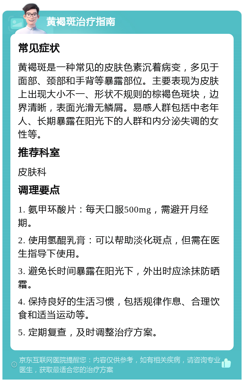 黄褐斑治疗指南 常见症状 黄褐斑是一种常见的皮肤色素沉着病变，多见于面部、颈部和手背等暴露部位。主要表现为皮肤上出现大小不一、形状不规则的棕褐色斑块，边界清晰，表面光滑无鳞屑。易感人群包括中老年人、长期暴露在阳光下的人群和内分泌失调的女性等。 推荐科室 皮肤科 调理要点 1. 氨甲环酸片：每天口服500mg，需避开月经期。 2. 使用氢醌乳膏：可以帮助淡化斑点，但需在医生指导下使用。 3. 避免长时间暴露在阳光下，外出时应涂抹防晒霜。 4. 保持良好的生活习惯，包括规律作息、合理饮食和适当运动等。 5. 定期复查，及时调整治疗方案。