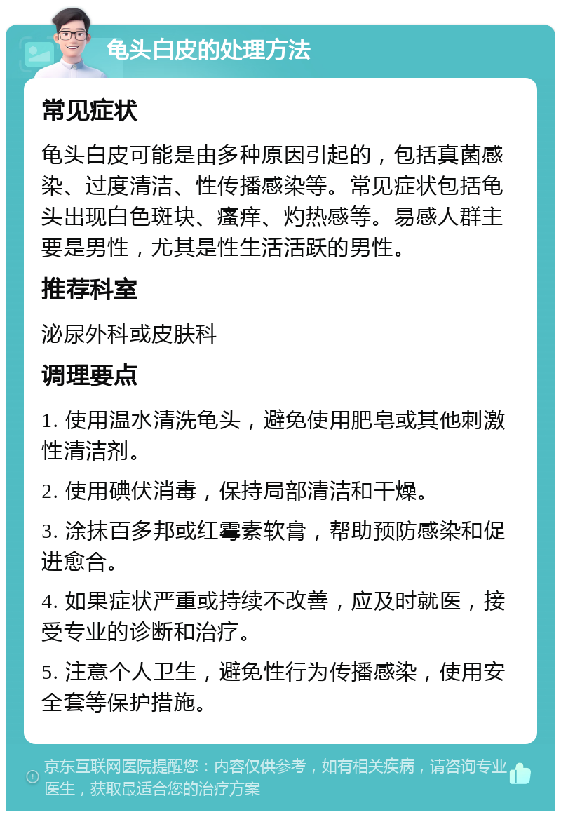 龟头白皮的处理方法 常见症状 龟头白皮可能是由多种原因引起的，包括真菌感染、过度清洁、性传播感染等。常见症状包括龟头出现白色斑块、瘙痒、灼热感等。易感人群主要是男性，尤其是性生活活跃的男性。 推荐科室 泌尿外科或皮肤科 调理要点 1. 使用温水清洗龟头，避免使用肥皂或其他刺激性清洁剂。 2. 使用碘伏消毒，保持局部清洁和干燥。 3. 涂抹百多邦或红霉素软膏，帮助预防感染和促进愈合。 4. 如果症状严重或持续不改善，应及时就医，接受专业的诊断和治疗。 5. 注意个人卫生，避免性行为传播感染，使用安全套等保护措施。