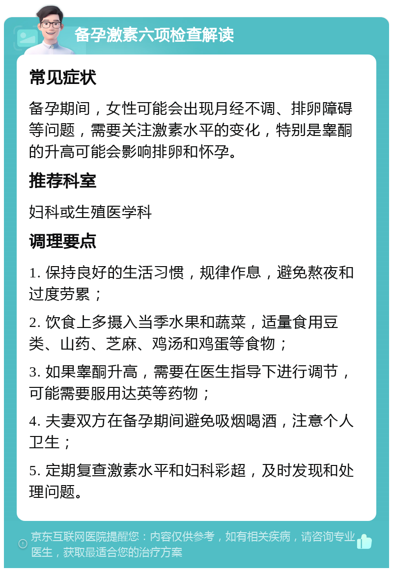 备孕激素六项检查解读 常见症状 备孕期间，女性可能会出现月经不调、排卵障碍等问题，需要关注激素水平的变化，特别是睾酮的升高可能会影响排卵和怀孕。 推荐科室 妇科或生殖医学科 调理要点 1. 保持良好的生活习惯，规律作息，避免熬夜和过度劳累； 2. 饮食上多摄入当季水果和蔬菜，适量食用豆类、山药、芝麻、鸡汤和鸡蛋等食物； 3. 如果睾酮升高，需要在医生指导下进行调节，可能需要服用达英等药物； 4. 夫妻双方在备孕期间避免吸烟喝酒，注意个人卫生； 5. 定期复查激素水平和妇科彩超，及时发现和处理问题。