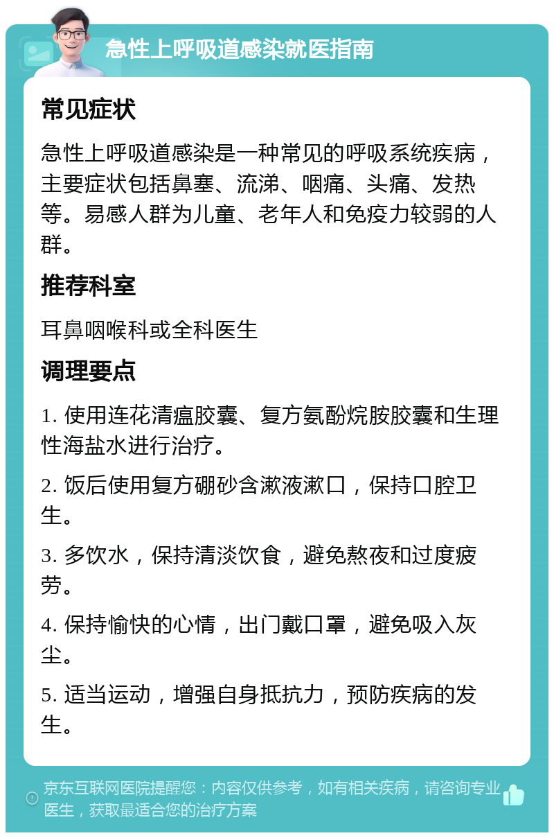 急性上呼吸道感染就医指南 常见症状 急性上呼吸道感染是一种常见的呼吸系统疾病，主要症状包括鼻塞、流涕、咽痛、头痛、发热等。易感人群为儿童、老年人和免疫力较弱的人群。 推荐科室 耳鼻咽喉科或全科医生 调理要点 1. 使用连花清瘟胶囊、复方氨酚烷胺胶囊和生理性海盐水进行治疗。 2. 饭后使用复方硼砂含漱液漱口，保持口腔卫生。 3. 多饮水，保持清淡饮食，避免熬夜和过度疲劳。 4. 保持愉快的心情，出门戴口罩，避免吸入灰尘。 5. 适当运动，增强自身抵抗力，预防疾病的发生。