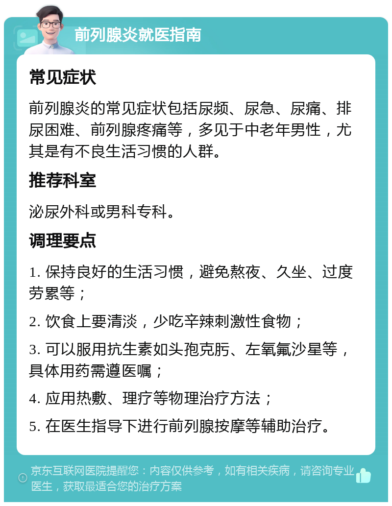 前列腺炎就医指南 常见症状 前列腺炎的常见症状包括尿频、尿急、尿痛、排尿困难、前列腺疼痛等，多见于中老年男性，尤其是有不良生活习惯的人群。 推荐科室 泌尿外科或男科专科。 调理要点 1. 保持良好的生活习惯，避免熬夜、久坐、过度劳累等； 2. 饮食上要清淡，少吃辛辣刺激性食物； 3. 可以服用抗生素如头孢克肟、左氧氟沙星等，具体用药需遵医嘱； 4. 应用热敷、理疗等物理治疗方法； 5. 在医生指导下进行前列腺按摩等辅助治疗。