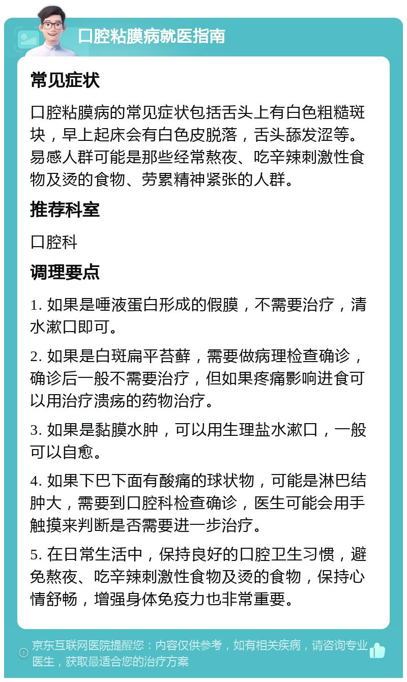 口腔粘膜病就医指南 常见症状 口腔粘膜病的常见症状包括舌头上有白色粗糙斑块，早上起床会有白色皮脱落，舌头舔发涩等。易感人群可能是那些经常熬夜、吃辛辣刺激性食物及烫的食物、劳累精神紧张的人群。 推荐科室 口腔科 调理要点 1. 如果是唾液蛋白形成的假膜，不需要治疗，清水漱口即可。 2. 如果是白斑扁平苔藓，需要做病理检查确诊，确诊后一般不需要治疗，但如果疼痛影响进食可以用治疗溃疡的药物治疗。 3. 如果是黏膜水肿，可以用生理盐水漱口，一般可以自愈。 4. 如果下巴下面有酸痛的球状物，可能是淋巴结肿大，需要到口腔科检查确诊，医生可能会用手触摸来判断是否需要进一步治疗。 5. 在日常生活中，保持良好的口腔卫生习惯，避免熬夜、吃辛辣刺激性食物及烫的食物，保持心情舒畅，增强身体免疫力也非常重要。