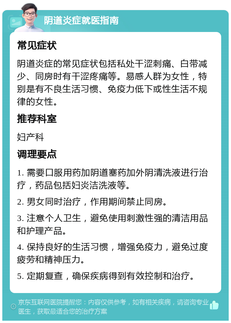 阴道炎症就医指南 常见症状 阴道炎症的常见症状包括私处干涩刺痛、白带减少、同房时有干涩疼痛等。易感人群为女性，特别是有不良生活习惯、免疫力低下或性生活不规律的女性。 推荐科室 妇产科 调理要点 1. 需要口服用药加阴道塞药加外阴清洗液进行治疗，药品包括妇炎洁洗液等。 2. 男女同时治疗，作用期间禁止同房。 3. 注意个人卫生，避免使用刺激性强的清洁用品和护理产品。 4. 保持良好的生活习惯，增强免疫力，避免过度疲劳和精神压力。 5. 定期复查，确保疾病得到有效控制和治疗。