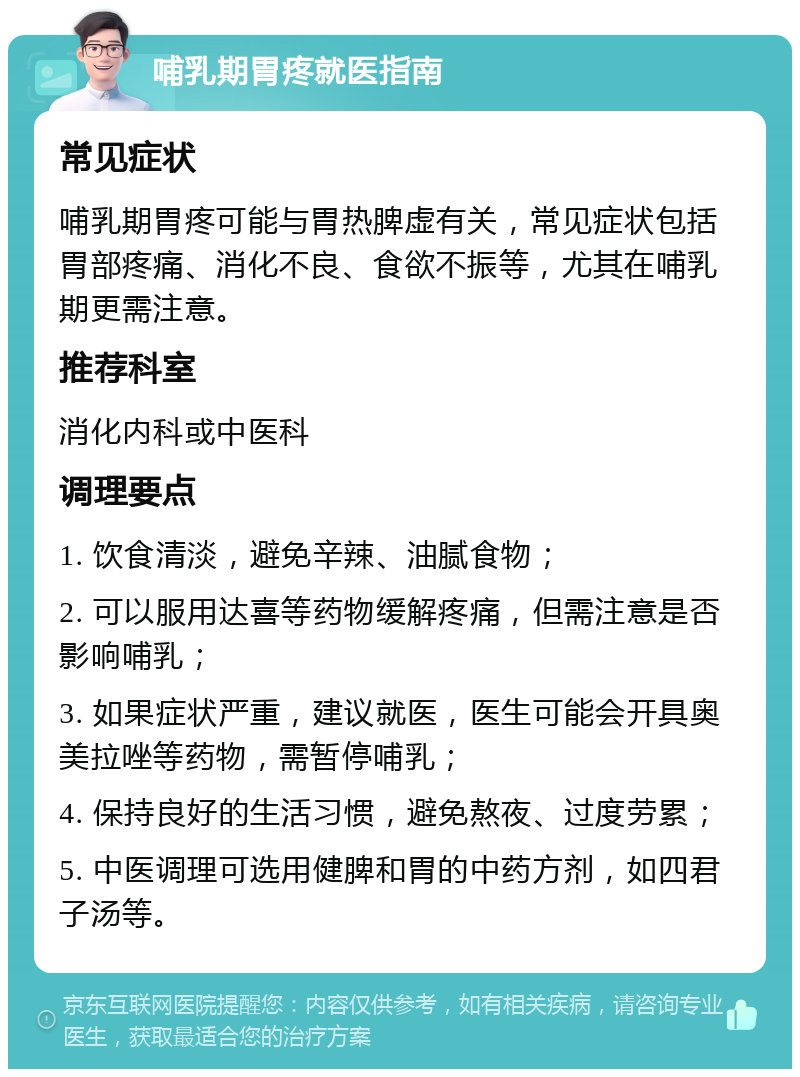 哺乳期胃疼就医指南 常见症状 哺乳期胃疼可能与胃热脾虚有关，常见症状包括胃部疼痛、消化不良、食欲不振等，尤其在哺乳期更需注意。 推荐科室 消化内科或中医科 调理要点 1. 饮食清淡，避免辛辣、油腻食物； 2. 可以服用达喜等药物缓解疼痛，但需注意是否影响哺乳； 3. 如果症状严重，建议就医，医生可能会开具奥美拉唑等药物，需暂停哺乳； 4. 保持良好的生活习惯，避免熬夜、过度劳累； 5. 中医调理可选用健脾和胃的中药方剂，如四君子汤等。