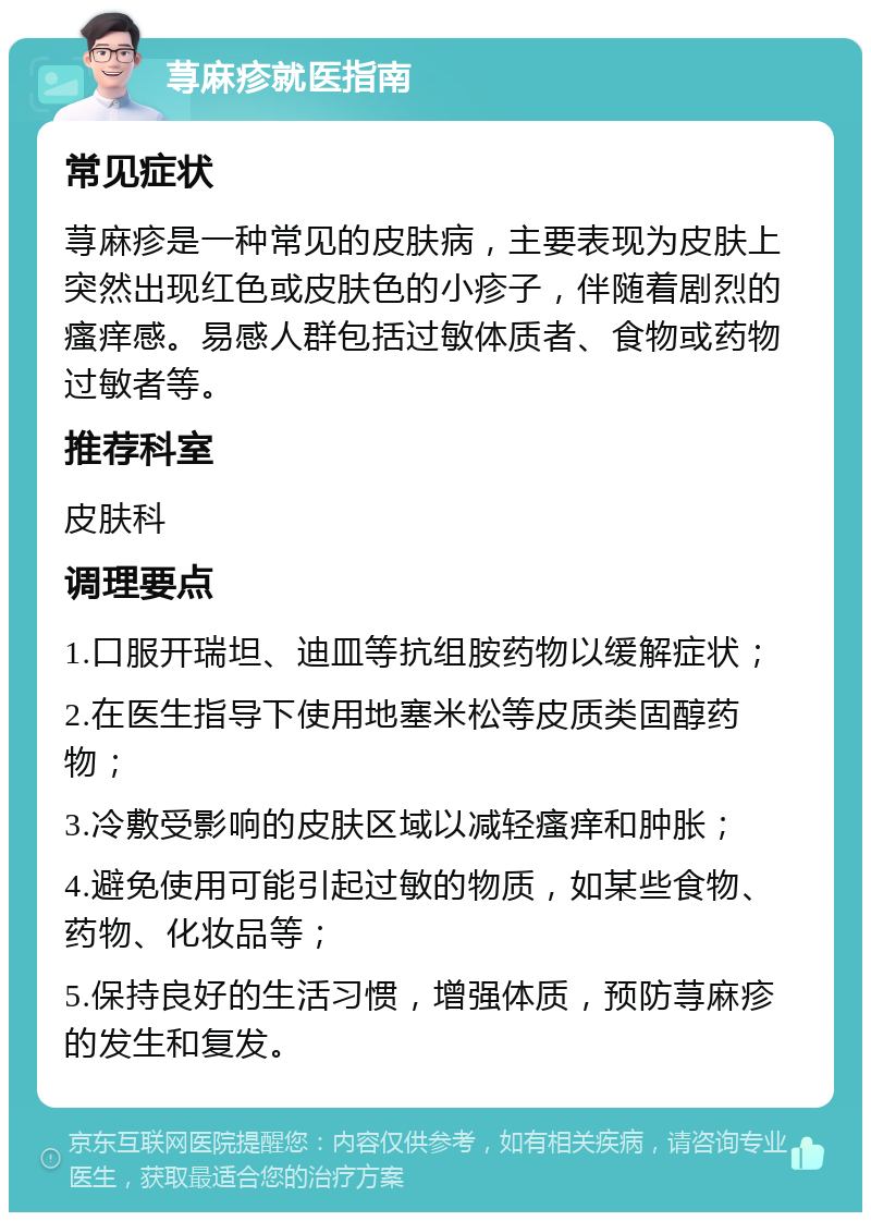 荨麻疹就医指南 常见症状 荨麻疹是一种常见的皮肤病，主要表现为皮肤上突然出现红色或皮肤色的小疹子，伴随着剧烈的瘙痒感。易感人群包括过敏体质者、食物或药物过敏者等。 推荐科室 皮肤科 调理要点 1.口服开瑞坦、迪皿等抗组胺药物以缓解症状； 2.在医生指导下使用地塞米松等皮质类固醇药物； 3.冷敷受影响的皮肤区域以减轻瘙痒和肿胀； 4.避免使用可能引起过敏的物质，如某些食物、药物、化妆品等； 5.保持良好的生活习惯，增强体质，预防荨麻疹的发生和复发。