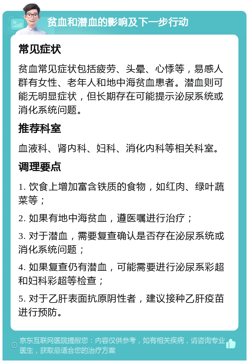 贫血和潜血的影响及下一步行动 常见症状 贫血常见症状包括疲劳、头晕、心悸等，易感人群有女性、老年人和地中海贫血患者。潜血则可能无明显症状，但长期存在可能提示泌尿系统或消化系统问题。 推荐科室 血液科、肾内科、妇科、消化内科等相关科室。 调理要点 1. 饮食上增加富含铁质的食物，如红肉、绿叶蔬菜等； 2. 如果有地中海贫血，遵医嘱进行治疗； 3. 对于潜血，需要复查确认是否存在泌尿系统或消化系统问题； 4. 如果复查仍有潜血，可能需要进行泌尿系彩超和妇科彩超等检查； 5. 对于乙肝表面抗原阴性者，建议接种乙肝疫苗进行预防。