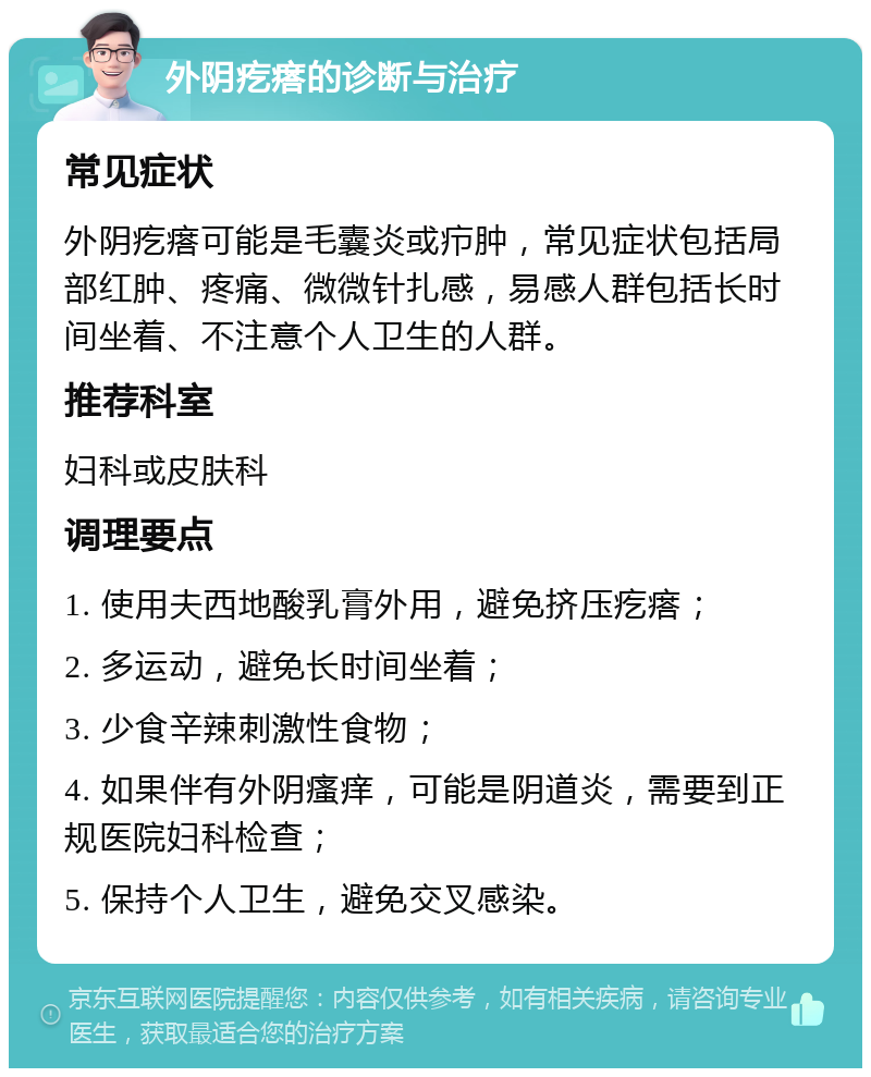 外阴疙瘩的诊断与治疗 常见症状 外阴疙瘩可能是毛囊炎或疖肿，常见症状包括局部红肿、疼痛、微微针扎感，易感人群包括长时间坐着、不注意个人卫生的人群。 推荐科室 妇科或皮肤科 调理要点 1. 使用夫西地酸乳膏外用，避免挤压疙瘩； 2. 多运动，避免长时间坐着； 3. 少食辛辣刺激性食物； 4. 如果伴有外阴瘙痒，可能是阴道炎，需要到正规医院妇科检查； 5. 保持个人卫生，避免交叉感染。