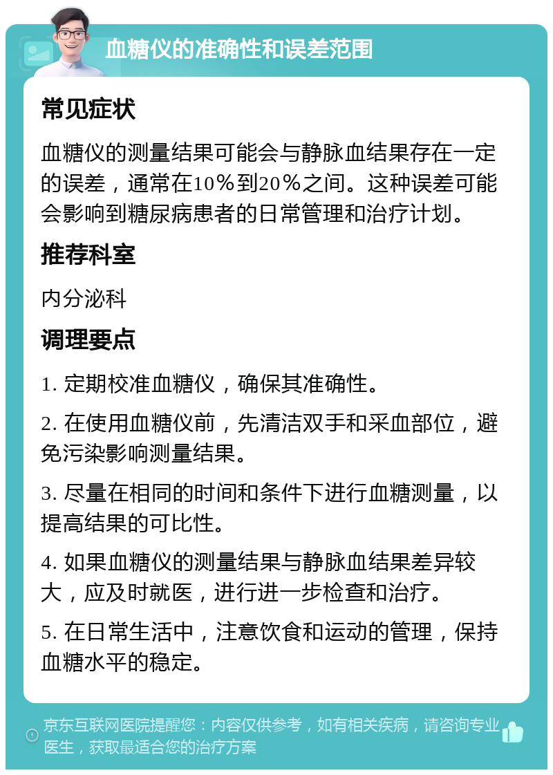 血糖仪的准确性和误差范围 常见症状 血糖仪的测量结果可能会与静脉血结果存在一定的误差，通常在10％到20％之间。这种误差可能会影响到糖尿病患者的日常管理和治疗计划。 推荐科室 内分泌科 调理要点 1. 定期校准血糖仪，确保其准确性。 2. 在使用血糖仪前，先清洁双手和采血部位，避免污染影响测量结果。 3. 尽量在相同的时间和条件下进行血糖测量，以提高结果的可比性。 4. 如果血糖仪的测量结果与静脉血结果差异较大，应及时就医，进行进一步检查和治疗。 5. 在日常生活中，注意饮食和运动的管理，保持血糖水平的稳定。