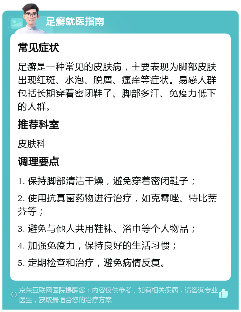 足癣就医指南 常见症状 足癣是一种常见的皮肤病，主要表现为脚部皮肤出现红斑、水泡、脱屑、瘙痒等症状。易感人群包括长期穿着密闭鞋子、脚部多汗、免疫力低下的人群。 推荐科室 皮肤科 调理要点 1. 保持脚部清洁干燥，避免穿着密闭鞋子； 2. 使用抗真菌药物进行治疗，如克霉唑、特比萘芬等； 3. 避免与他人共用鞋袜、浴巾等个人物品； 4. 加强免疫力，保持良好的生活习惯； 5. 定期检查和治疗，避免病情反复。