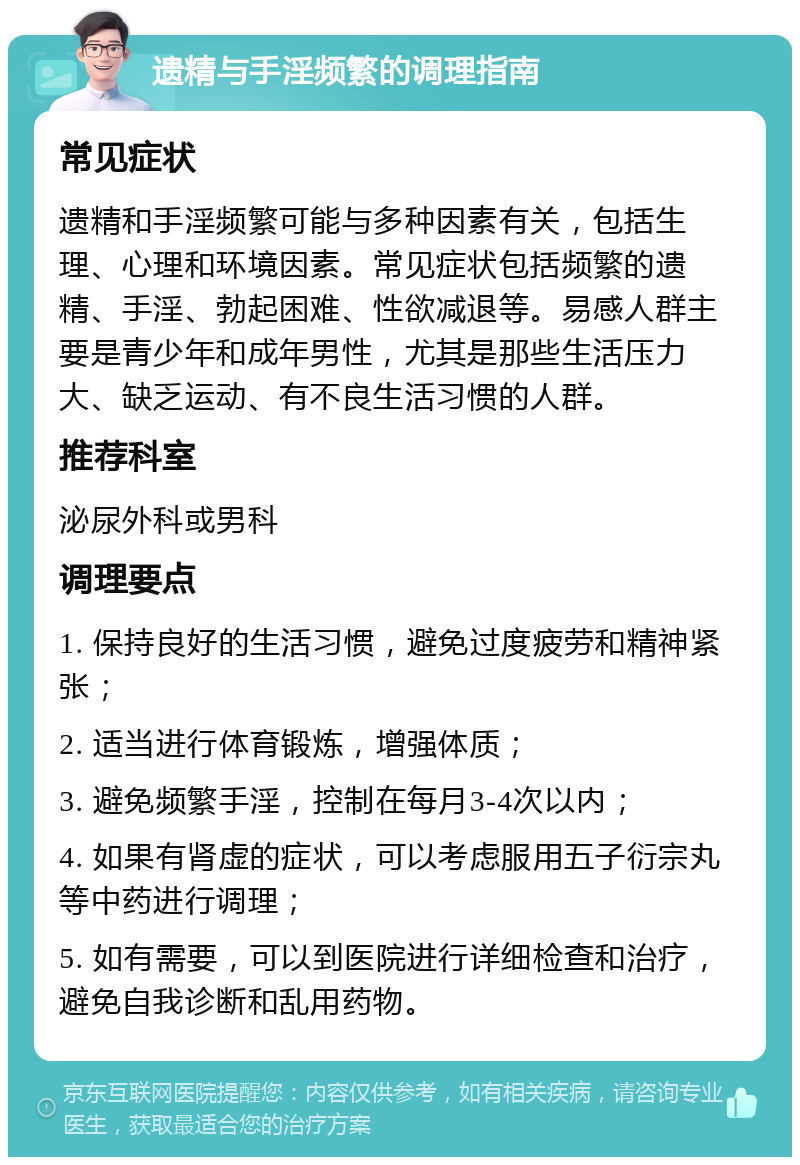 遗精与手淫频繁的调理指南 常见症状 遗精和手淫频繁可能与多种因素有关，包括生理、心理和环境因素。常见症状包括频繁的遗精、手淫、勃起困难、性欲减退等。易感人群主要是青少年和成年男性，尤其是那些生活压力大、缺乏运动、有不良生活习惯的人群。 推荐科室 泌尿外科或男科 调理要点 1. 保持良好的生活习惯，避免过度疲劳和精神紧张； 2. 适当进行体育锻炼，增强体质； 3. 避免频繁手淫，控制在每月3-4次以内； 4. 如果有肾虚的症状，可以考虑服用五子衍宗丸等中药进行调理； 5. 如有需要，可以到医院进行详细检查和治疗，避免自我诊断和乱用药物。