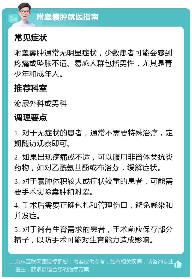 附睾囊肿就医指南 常见症状 附睾囊肿通常无明显症状，少数患者可能会感到疼痛或坠胀不适。易感人群包括男性，尤其是青少年和成年人。 推荐科室 泌尿外科或男科 调理要点 1. 对于无症状的患者，通常不需要特殊治疗，定期随访观察即可。 2. 如果出现疼痛或不适，可以服用非甾体类抗炎药物，如对乙酰氨基酚或布洛芬，缓解症状。 3. 对于囊肿体积较大或症状较重的患者，可能需要手术切除囊肿和附睾。 4. 手术后需要正确包扎和管理伤口，避免感染和并发症。 5. 对于尚有生育需求的患者，手术前应保存部分精子，以防手术可能对生育能力造成影响。