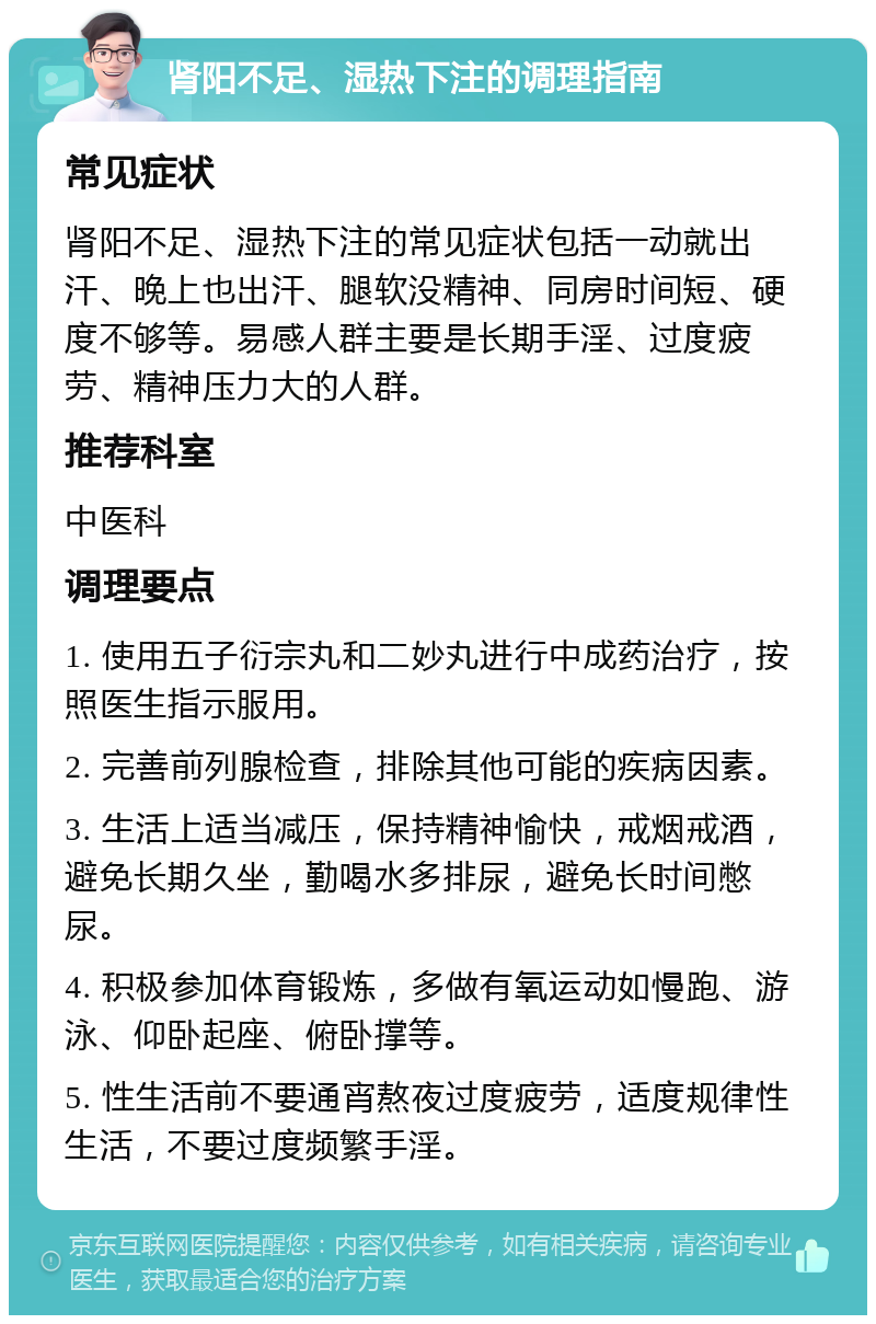 肾阳不足、湿热下注的调理指南 常见症状 肾阳不足、湿热下注的常见症状包括一动就出汗、晚上也出汗、腿软没精神、同房时间短、硬度不够等。易感人群主要是长期手淫、过度疲劳、精神压力大的人群。 推荐科室 中医科 调理要点 1. 使用五子衍宗丸和二妙丸进行中成药治疗，按照医生指示服用。 2. 完善前列腺检查，排除其他可能的疾病因素。 3. 生活上适当减压，保持精神愉快，戒烟戒酒，避免长期久坐，勤喝水多排尿，避免长时间憋尿。 4. 积极参加体育锻炼，多做有氧运动如慢跑、游泳、仰卧起座、俯卧撑等。 5. 性生活前不要通宵熬夜过度疲劳，适度规律性生活，不要过度频繁手淫。