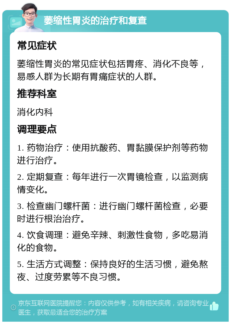 萎缩性胃炎的治疗和复查 常见症状 萎缩性胃炎的常见症状包括胃疼、消化不良等，易感人群为长期有胃痛症状的人群。 推荐科室 消化内科 调理要点 1. 药物治疗：使用抗酸药、胃黏膜保护剂等药物进行治疗。 2. 定期复查：每年进行一次胃镜检查，以监测病情变化。 3. 检查幽门螺杆菌：进行幽门螺杆菌检查，必要时进行根治治疗。 4. 饮食调理：避免辛辣、刺激性食物，多吃易消化的食物。 5. 生活方式调整：保持良好的生活习惯，避免熬夜、过度劳累等不良习惯。