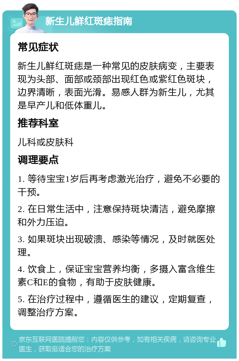 新生儿鲜红斑痣指南 常见症状 新生儿鲜红斑痣是一种常见的皮肤病变，主要表现为头部、面部或颈部出现红色或紫红色斑块，边界清晰，表面光滑。易感人群为新生儿，尤其是早产儿和低体重儿。 推荐科室 儿科或皮肤科 调理要点 1. 等待宝宝1岁后再考虑激光治疗，避免不必要的干预。 2. 在日常生活中，注意保持斑块清洁，避免摩擦和外力压迫。 3. 如果斑块出现破溃、感染等情况，及时就医处理。 4. 饮食上，保证宝宝营养均衡，多摄入富含维生素C和E的食物，有助于皮肤健康。 5. 在治疗过程中，遵循医生的建议，定期复查，调整治疗方案。