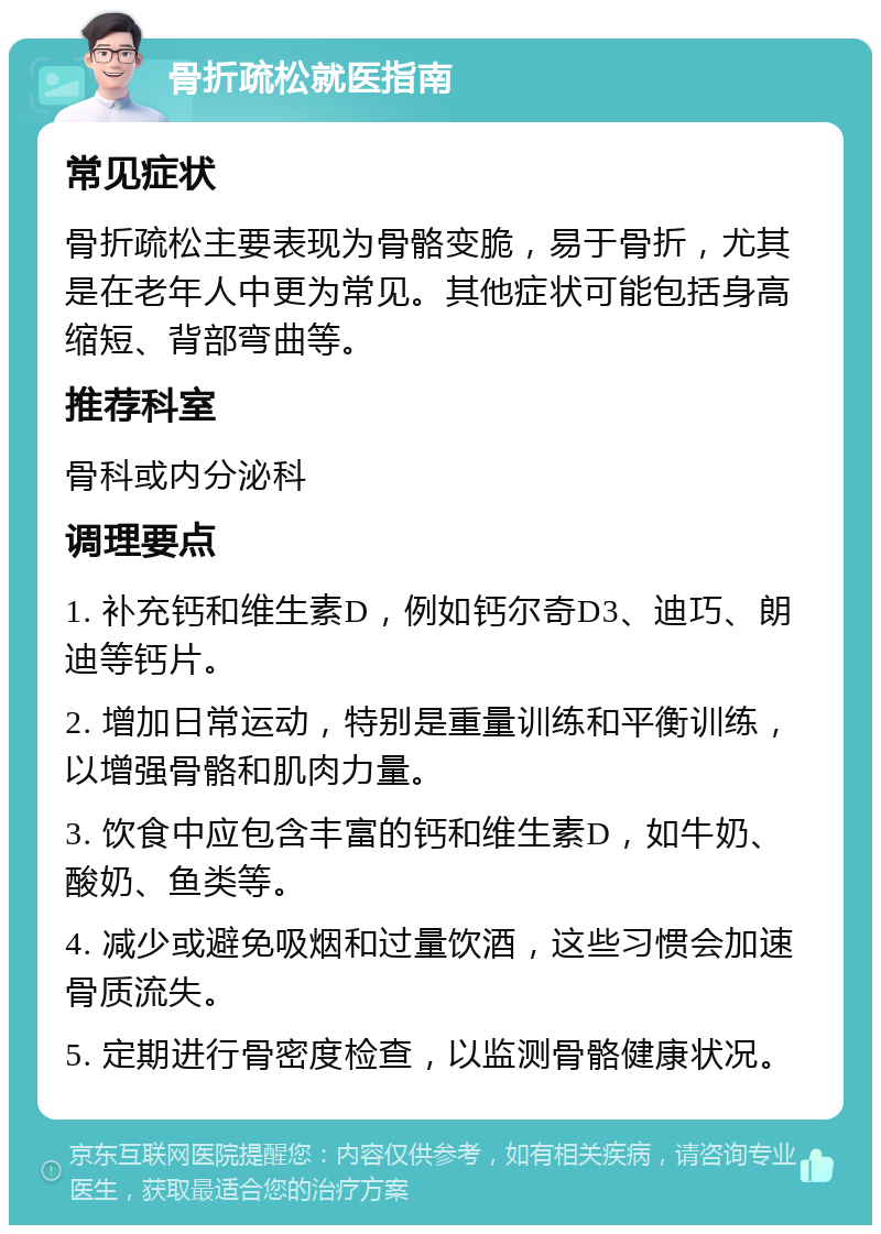 骨折疏松就医指南 常见症状 骨折疏松主要表现为骨骼变脆，易于骨折，尤其是在老年人中更为常见。其他症状可能包括身高缩短、背部弯曲等。 推荐科室 骨科或内分泌科 调理要点 1. 补充钙和维生素D，例如钙尔奇D3、迪巧、朗迪等钙片。 2. 增加日常运动，特别是重量训练和平衡训练，以增强骨骼和肌肉力量。 3. 饮食中应包含丰富的钙和维生素D，如牛奶、酸奶、鱼类等。 4. 减少或避免吸烟和过量饮酒，这些习惯会加速骨质流失。 5. 定期进行骨密度检查，以监测骨骼健康状况。