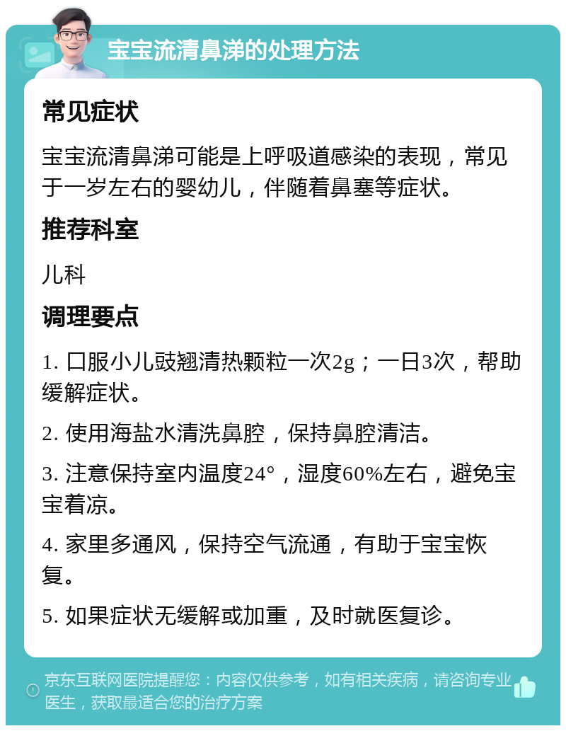 宝宝流清鼻涕的处理方法 常见症状 宝宝流清鼻涕可能是上呼吸道感染的表现，常见于一岁左右的婴幼儿，伴随着鼻塞等症状。 推荐科室 儿科 调理要点 1. 口服小儿豉翘清热颗粒一次2g；一日3次，帮助缓解症状。 2. 使用海盐水清洗鼻腔，保持鼻腔清洁。 3. 注意保持室内温度24°，湿度60%左右，避免宝宝着凉。 4. 家里多通风，保持空气流通，有助于宝宝恢复。 5. 如果症状无缓解或加重，及时就医复诊。