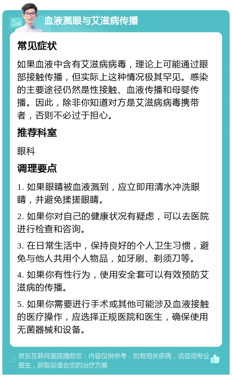 血液溅眼与艾滋病传播 常见症状 如果血液中含有艾滋病病毒，理论上可能通过眼部接触传播，但实际上这种情况极其罕见。感染的主要途径仍然是性接触、血液传播和母婴传播。因此，除非你知道对方是艾滋病病毒携带者，否则不必过于担心。 推荐科室 眼科 调理要点 1. 如果眼睛被血液溅到，应立即用清水冲洗眼睛，并避免揉搓眼睛。 2. 如果你对自己的健康状况有疑虑，可以去医院进行检查和咨询。 3. 在日常生活中，保持良好的个人卫生习惯，避免与他人共用个人物品，如牙刷、剃须刀等。 4. 如果你有性行为，使用安全套可以有效预防艾滋病的传播。 5. 如果你需要进行手术或其他可能涉及血液接触的医疗操作，应选择正规医院和医生，确保使用无菌器械和设备。