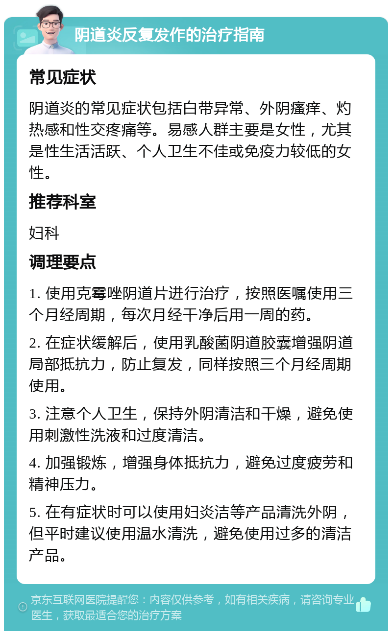 阴道炎反复发作的治疗指南 常见症状 阴道炎的常见症状包括白带异常、外阴瘙痒、灼热感和性交疼痛等。易感人群主要是女性，尤其是性生活活跃、个人卫生不佳或免疫力较低的女性。 推荐科室 妇科 调理要点 1. 使用克霉唑阴道片进行治疗，按照医嘱使用三个月经周期，每次月经干净后用一周的药。 2. 在症状缓解后，使用乳酸菌阴道胶囊增强阴道局部抵抗力，防止复发，同样按照三个月经周期使用。 3. 注意个人卫生，保持外阴清洁和干燥，避免使用刺激性洗液和过度清洁。 4. 加强锻炼，增强身体抵抗力，避免过度疲劳和精神压力。 5. 在有症状时可以使用妇炎洁等产品清洗外阴，但平时建议使用温水清洗，避免使用过多的清洁产品。