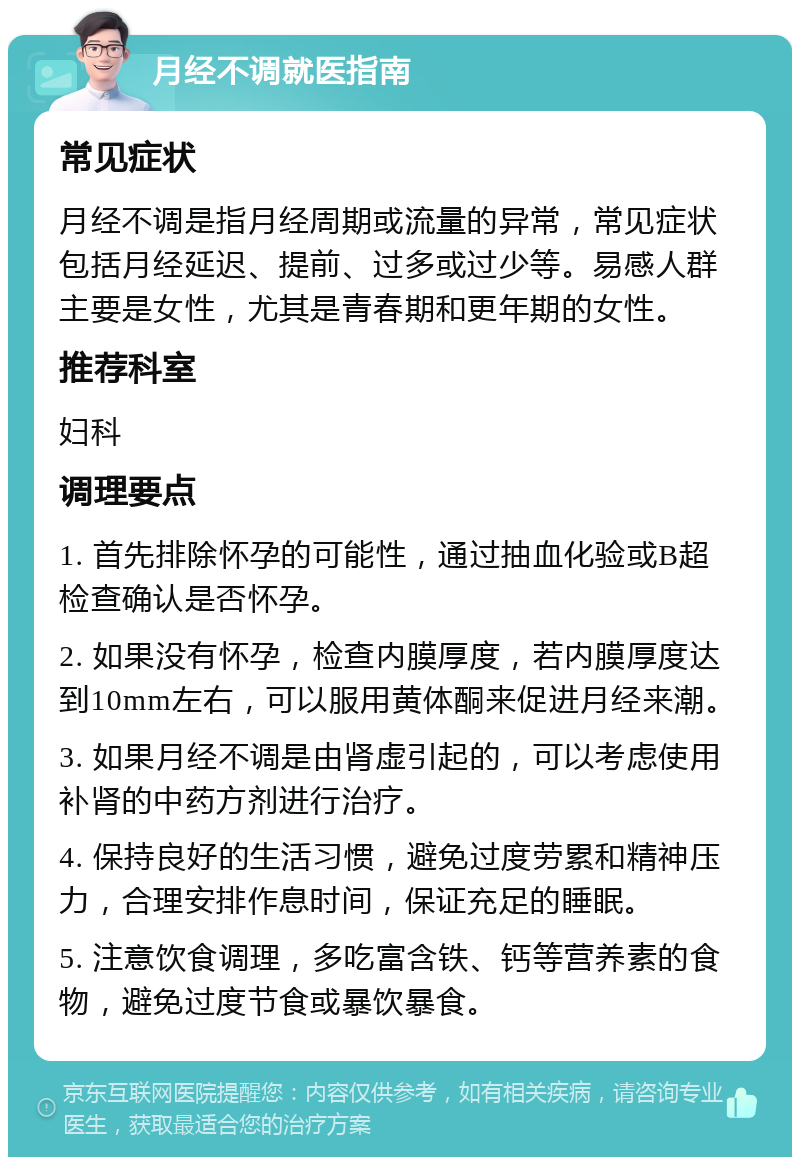 月经不调就医指南 常见症状 月经不调是指月经周期或流量的异常，常见症状包括月经延迟、提前、过多或过少等。易感人群主要是女性，尤其是青春期和更年期的女性。 推荐科室 妇科 调理要点 1. 首先排除怀孕的可能性，通过抽血化验或B超检查确认是否怀孕。 2. 如果没有怀孕，检查内膜厚度，若内膜厚度达到10mm左右，可以服用黄体酮来促进月经来潮。 3. 如果月经不调是由肾虚引起的，可以考虑使用补肾的中药方剂进行治疗。 4. 保持良好的生活习惯，避免过度劳累和精神压力，合理安排作息时间，保证充足的睡眠。 5. 注意饮食调理，多吃富含铁、钙等营养素的食物，避免过度节食或暴饮暴食。