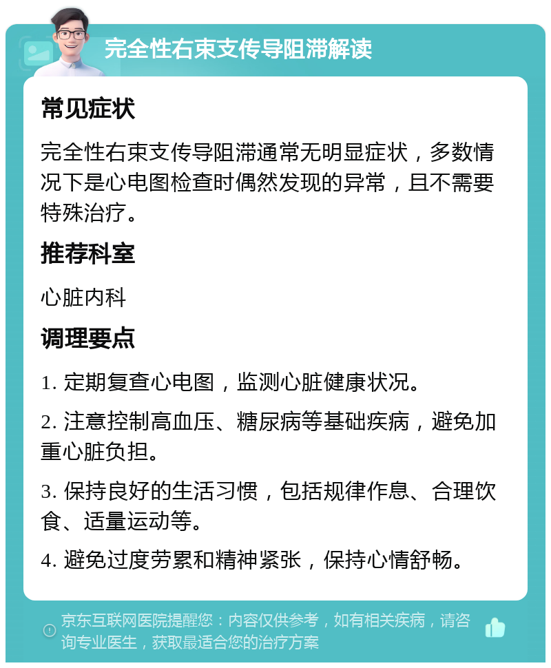 完全性右束支传导阻滞解读 常见症状 完全性右束支传导阻滞通常无明显症状，多数情况下是心电图检查时偶然发现的异常，且不需要特殊治疗。 推荐科室 心脏内科 调理要点 1. 定期复查心电图，监测心脏健康状况。 2. 注意控制高血压、糖尿病等基础疾病，避免加重心脏负担。 3. 保持良好的生活习惯，包括规律作息、合理饮食、适量运动等。 4. 避免过度劳累和精神紧张，保持心情舒畅。