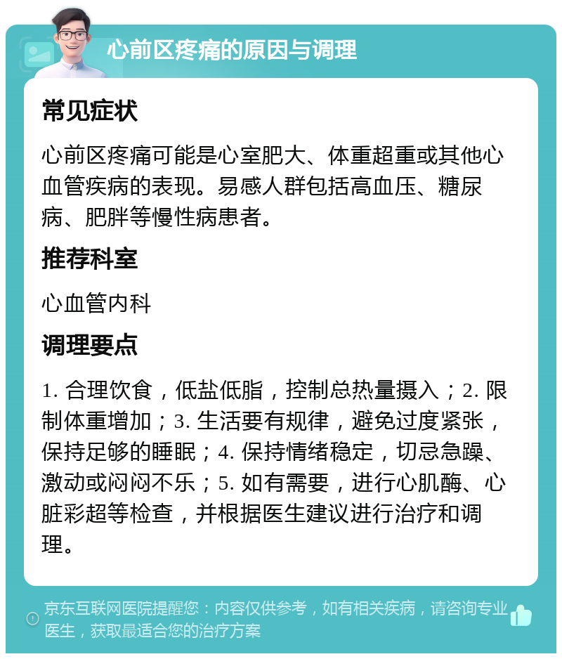 心前区疼痛的原因与调理 常见症状 心前区疼痛可能是心室肥大、体重超重或其他心血管疾病的表现。易感人群包括高血压、糖尿病、肥胖等慢性病患者。 推荐科室 心血管内科 调理要点 1. 合理饮食，低盐低脂，控制总热量摄入；2. 限制体重增加；3. 生活要有规律，避免过度紧张，保持足够的睡眠；4. 保持情绪稳定，切忌急躁、激动或闷闷不乐；5. 如有需要，进行心肌酶、心脏彩超等检查，并根据医生建议进行治疗和调理。