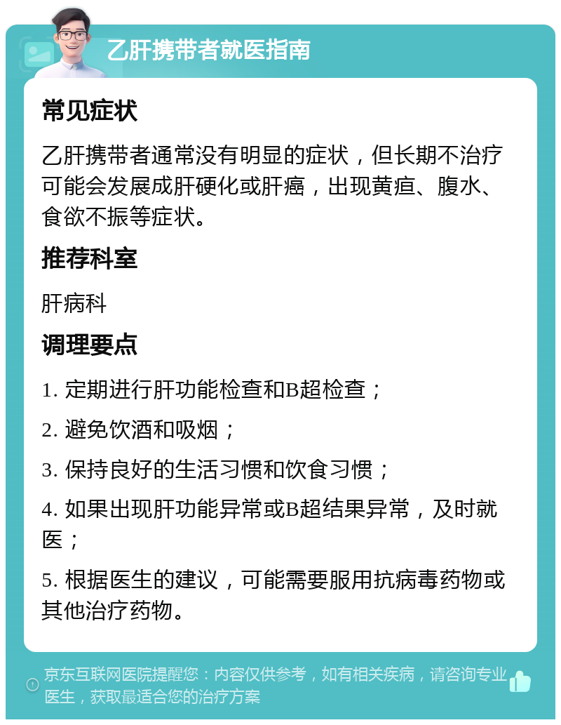 乙肝携带者就医指南 常见症状 乙肝携带者通常没有明显的症状，但长期不治疗可能会发展成肝硬化或肝癌，出现黄疸、腹水、食欲不振等症状。 推荐科室 肝病科 调理要点 1. 定期进行肝功能检查和B超检查； 2. 避免饮酒和吸烟； 3. 保持良好的生活习惯和饮食习惯； 4. 如果出现肝功能异常或B超结果异常，及时就医； 5. 根据医生的建议，可能需要服用抗病毒药物或其他治疗药物。