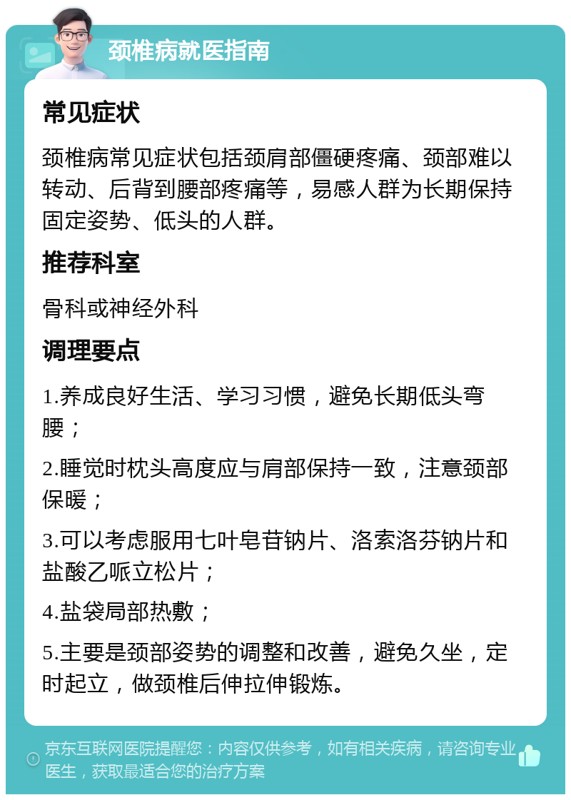 颈椎病就医指南 常见症状 颈椎病常见症状包括颈肩部僵硬疼痛、颈部难以转动、后背到腰部疼痛等，易感人群为长期保持固定姿势、低头的人群。 推荐科室 骨科或神经外科 调理要点 1.养成良好生活、学习习惯，避免长期低头弯腰； 2.睡觉时枕头高度应与肩部保持一致，注意颈部保暖； 3.可以考虑服用七叶皂苷钠片、洛索洛芬钠片和盐酸乙哌立松片； 4.盐袋局部热敷； 5.主要是颈部姿势的调整和改善，避免久坐，定时起立，做颈椎后伸拉伸锻炼。