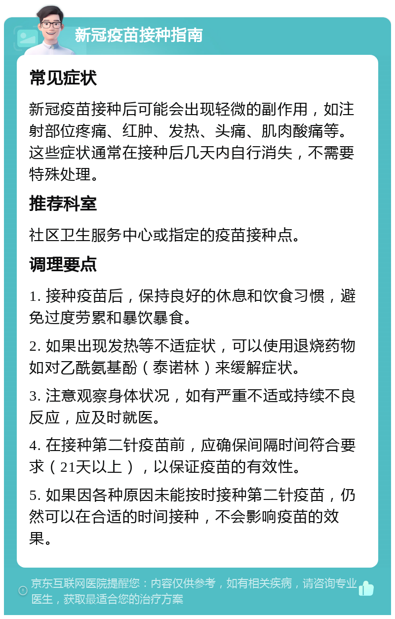 新冠疫苗接种指南 常见症状 新冠疫苗接种后可能会出现轻微的副作用，如注射部位疼痛、红肿、发热、头痛、肌肉酸痛等。这些症状通常在接种后几天内自行消失，不需要特殊处理。 推荐科室 社区卫生服务中心或指定的疫苗接种点。 调理要点 1. 接种疫苗后，保持良好的休息和饮食习惯，避免过度劳累和暴饮暴食。 2. 如果出现发热等不适症状，可以使用退烧药物如对乙酰氨基酚（泰诺林）来缓解症状。 3. 注意观察身体状况，如有严重不适或持续不良反应，应及时就医。 4. 在接种第二针疫苗前，应确保间隔时间符合要求（21天以上），以保证疫苗的有效性。 5. 如果因各种原因未能按时接种第二针疫苗，仍然可以在合适的时间接种，不会影响疫苗的效果。