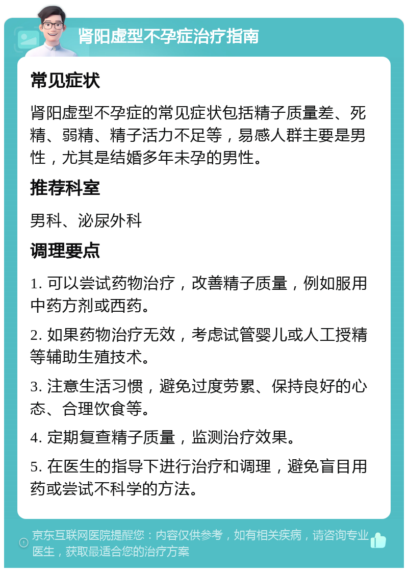 肾阳虚型不孕症治疗指南 常见症状 肾阳虚型不孕症的常见症状包括精子质量差、死精、弱精、精子活力不足等，易感人群主要是男性，尤其是结婚多年未孕的男性。 推荐科室 男科、泌尿外科 调理要点 1. 可以尝试药物治疗，改善精子质量，例如服用中药方剂或西药。 2. 如果药物治疗无效，考虑试管婴儿或人工授精等辅助生殖技术。 3. 注意生活习惯，避免过度劳累、保持良好的心态、合理饮食等。 4. 定期复查精子质量，监测治疗效果。 5. 在医生的指导下进行治疗和调理，避免盲目用药或尝试不科学的方法。