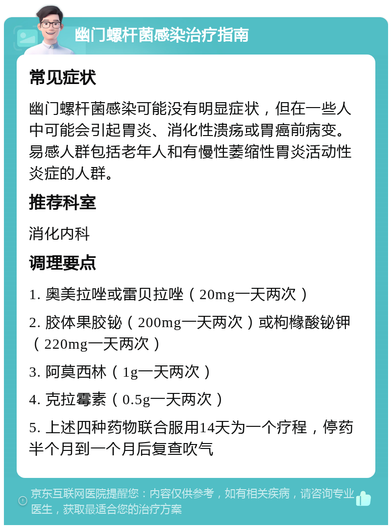 幽门螺杆菌感染治疗指南 常见症状 幽门螺杆菌感染可能没有明显症状，但在一些人中可能会引起胃炎、消化性溃疡或胃癌前病变。易感人群包括老年人和有慢性萎缩性胃炎活动性炎症的人群。 推荐科室 消化内科 调理要点 1. 奥美拉唑或雷贝拉唑（20mg一天两次） 2. 胶体果胶铋（200mg一天两次）或枸橼酸铋钾（220mg一天两次） 3. 阿莫西林（1g一天两次） 4. 克拉霉素（0.5g一天两次） 5. 上述四种药物联合服用14天为一个疗程，停药半个月到一个月后复查吹气