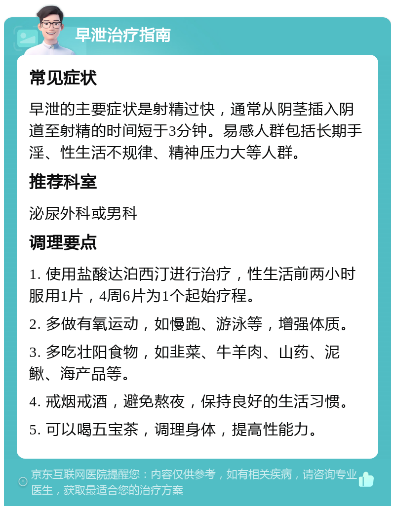 早泄治疗指南 常见症状 早泄的主要症状是射精过快，通常从阴茎插入阴道至射精的时间短于3分钟。易感人群包括长期手淫、性生活不规律、精神压力大等人群。 推荐科室 泌尿外科或男科 调理要点 1. 使用盐酸达泊西汀进行治疗，性生活前两小时服用1片，4周6片为1个起始疗程。 2. 多做有氧运动，如慢跑、游泳等，增强体质。 3. 多吃壮阳食物，如韭菜、牛羊肉、山药、泥鳅、海产品等。 4. 戒烟戒酒，避免熬夜，保持良好的生活习惯。 5. 可以喝五宝茶，调理身体，提高性能力。