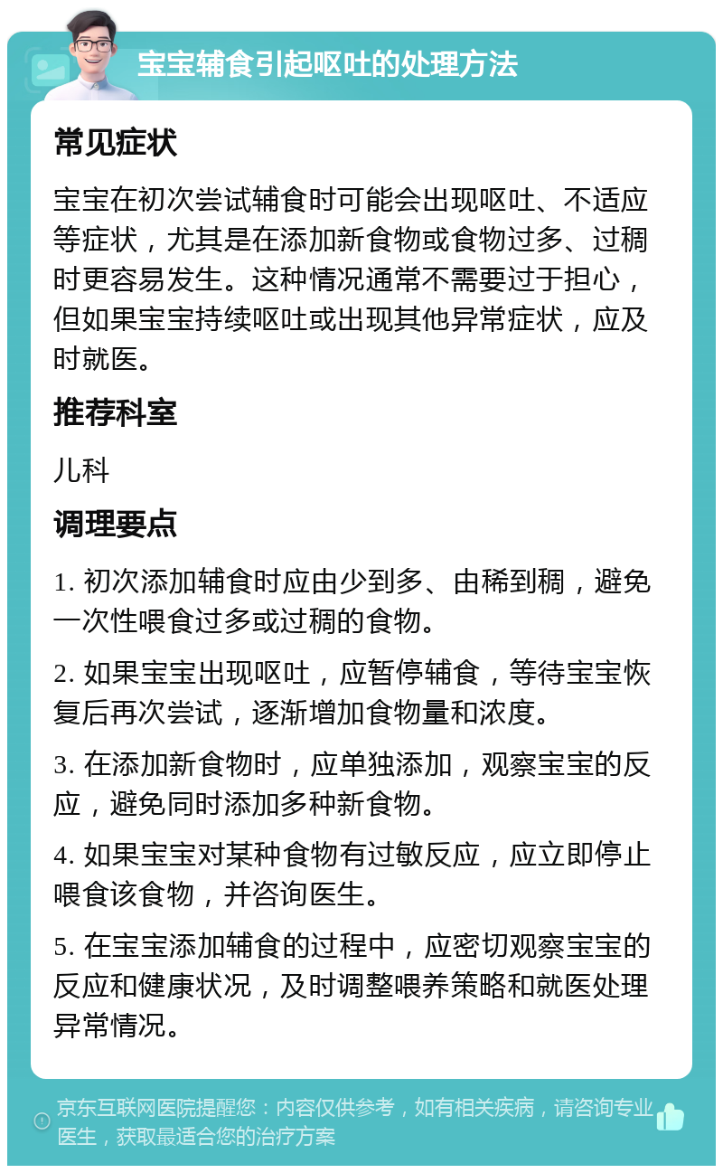 宝宝辅食引起呕吐的处理方法 常见症状 宝宝在初次尝试辅食时可能会出现呕吐、不适应等症状，尤其是在添加新食物或食物过多、过稠时更容易发生。这种情况通常不需要过于担心，但如果宝宝持续呕吐或出现其他异常症状，应及时就医。 推荐科室 儿科 调理要点 1. 初次添加辅食时应由少到多、由稀到稠，避免一次性喂食过多或过稠的食物。 2. 如果宝宝出现呕吐，应暂停辅食，等待宝宝恢复后再次尝试，逐渐增加食物量和浓度。 3. 在添加新食物时，应单独添加，观察宝宝的反应，避免同时添加多种新食物。 4. 如果宝宝对某种食物有过敏反应，应立即停止喂食该食物，并咨询医生。 5. 在宝宝添加辅食的过程中，应密切观察宝宝的反应和健康状况，及时调整喂养策略和就医处理异常情况。