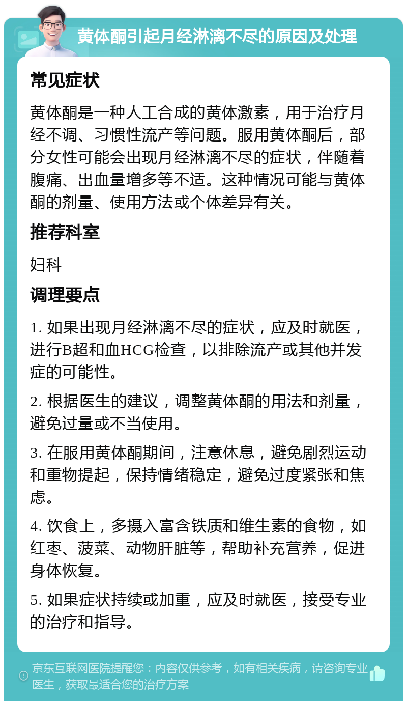 黄体酮引起月经淋漓不尽的原因及处理 常见症状 黄体酮是一种人工合成的黄体激素，用于治疗月经不调、习惯性流产等问题。服用黄体酮后，部分女性可能会出现月经淋漓不尽的症状，伴随着腹痛、出血量增多等不适。这种情况可能与黄体酮的剂量、使用方法或个体差异有关。 推荐科室 妇科 调理要点 1. 如果出现月经淋漓不尽的症状，应及时就医，进行B超和血HCG检查，以排除流产或其他并发症的可能性。 2. 根据医生的建议，调整黄体酮的用法和剂量，避免过量或不当使用。 3. 在服用黄体酮期间，注意休息，避免剧烈运动和重物提起，保持情绪稳定，避免过度紧张和焦虑。 4. 饮食上，多摄入富含铁质和维生素的食物，如红枣、菠菜、动物肝脏等，帮助补充营养，促进身体恢复。 5. 如果症状持续或加重，应及时就医，接受专业的治疗和指导。