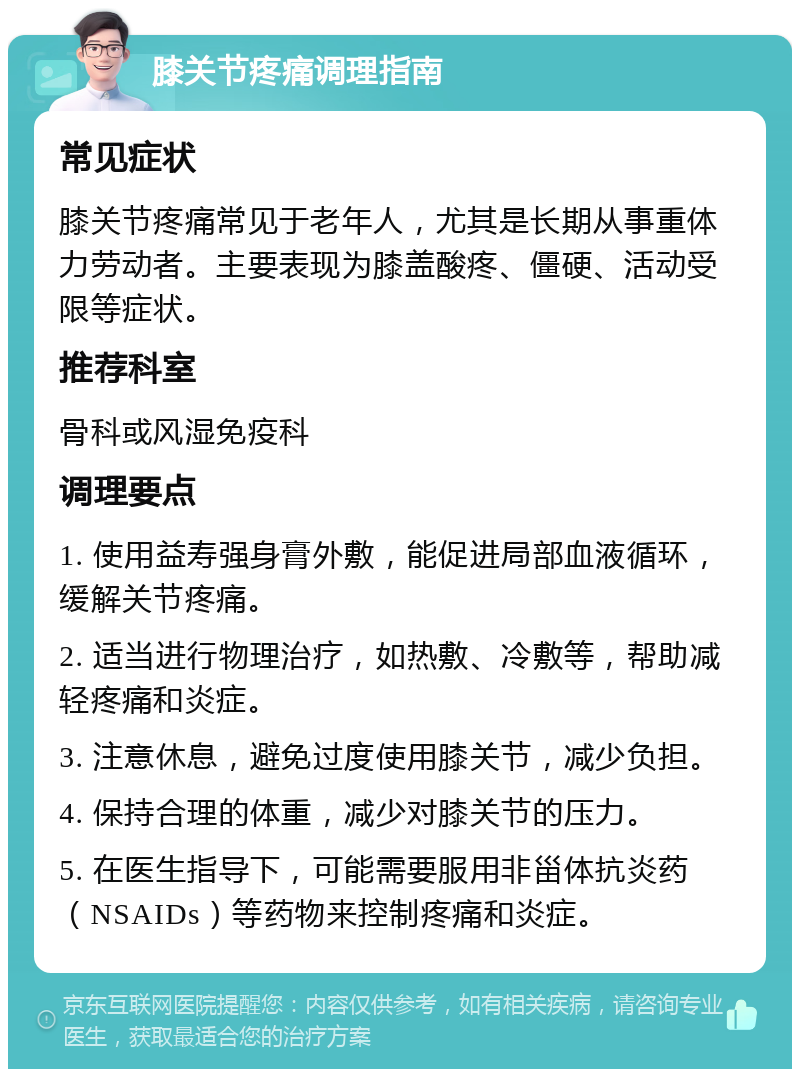 膝关节疼痛调理指南 常见症状 膝关节疼痛常见于老年人，尤其是长期从事重体力劳动者。主要表现为膝盖酸疼、僵硬、活动受限等症状。 推荐科室 骨科或风湿免疫科 调理要点 1. 使用益寿强身膏外敷，能促进局部血液循环，缓解关节疼痛。 2. 适当进行物理治疗，如热敷、冷敷等，帮助减轻疼痛和炎症。 3. 注意休息，避免过度使用膝关节，减少负担。 4. 保持合理的体重，减少对膝关节的压力。 5. 在医生指导下，可能需要服用非甾体抗炎药（NSAIDs）等药物来控制疼痛和炎症。