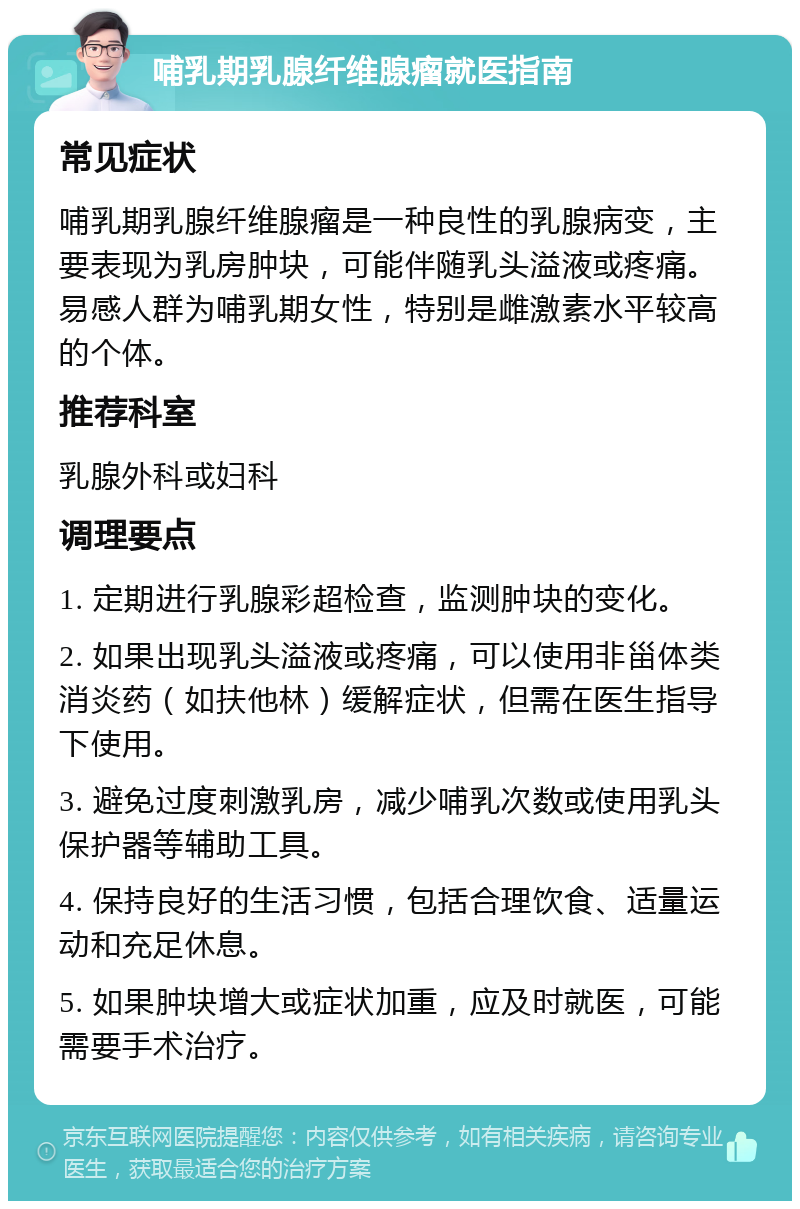 哺乳期乳腺纤维腺瘤就医指南 常见症状 哺乳期乳腺纤维腺瘤是一种良性的乳腺病变，主要表现为乳房肿块，可能伴随乳头溢液或疼痛。易感人群为哺乳期女性，特别是雌激素水平较高的个体。 推荐科室 乳腺外科或妇科 调理要点 1. 定期进行乳腺彩超检查，监测肿块的变化。 2. 如果出现乳头溢液或疼痛，可以使用非甾体类消炎药（如扶他林）缓解症状，但需在医生指导下使用。 3. 避免过度刺激乳房，减少哺乳次数或使用乳头保护器等辅助工具。 4. 保持良好的生活习惯，包括合理饮食、适量运动和充足休息。 5. 如果肿块增大或症状加重，应及时就医，可能需要手术治疗。