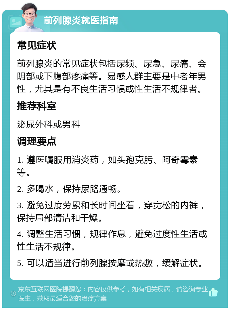 前列腺炎就医指南 常见症状 前列腺炎的常见症状包括尿频、尿急、尿痛、会阴部或下腹部疼痛等。易感人群主要是中老年男性，尤其是有不良生活习惯或性生活不规律者。 推荐科室 泌尿外科或男科 调理要点 1. 遵医嘱服用消炎药，如头孢克肟、阿奇霉素等。 2. 多喝水，保持尿路通畅。 3. 避免过度劳累和长时间坐着，穿宽松的内裤，保持局部清洁和干燥。 4. 调整生活习惯，规律作息，避免过度性生活或性生活不规律。 5. 可以适当进行前列腺按摩或热敷，缓解症状。