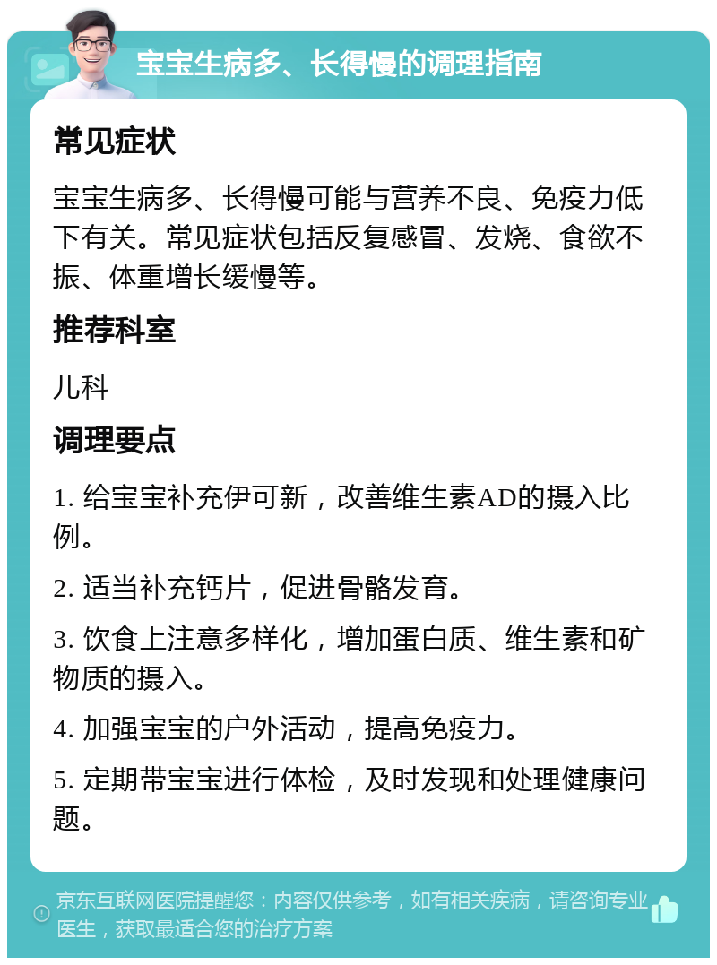 宝宝生病多、长得慢的调理指南 常见症状 宝宝生病多、长得慢可能与营养不良、免疫力低下有关。常见症状包括反复感冒、发烧、食欲不振、体重增长缓慢等。 推荐科室 儿科 调理要点 1. 给宝宝补充伊可新，改善维生素AD的摄入比例。 2. 适当补充钙片，促进骨骼发育。 3. 饮食上注意多样化，增加蛋白质、维生素和矿物质的摄入。 4. 加强宝宝的户外活动，提高免疫力。 5. 定期带宝宝进行体检，及时发现和处理健康问题。