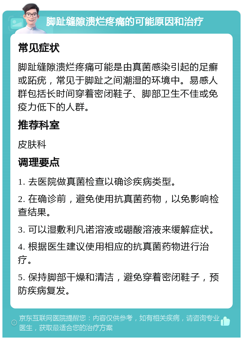 脚趾缝隙溃烂疼痛的可能原因和治疗 常见症状 脚趾缝隙溃烂疼痛可能是由真菌感染引起的足癣或跖疣，常见于脚趾之间潮湿的环境中。易感人群包括长时间穿着密闭鞋子、脚部卫生不佳或免疫力低下的人群。 推荐科室 皮肤科 调理要点 1. 去医院做真菌检查以确诊疾病类型。 2. 在确诊前，避免使用抗真菌药物，以免影响检查结果。 3. 可以湿敷利凡诺溶液或硼酸溶液来缓解症状。 4. 根据医生建议使用相应的抗真菌药物进行治疗。 5. 保持脚部干燥和清洁，避免穿着密闭鞋子，预防疾病复发。