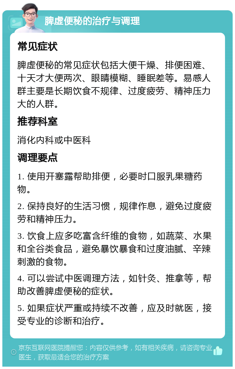 脾虚便秘的治疗与调理 常见症状 脾虚便秘的常见症状包括大便干燥、排便困难、十天才大便两次、眼睛模糊、睡眠差等。易感人群主要是长期饮食不规律、过度疲劳、精神压力大的人群。 推荐科室 消化内科或中医科 调理要点 1. 使用开塞露帮助排便，必要时口服乳果糖药物。 2. 保持良好的生活习惯，规律作息，避免过度疲劳和精神压力。 3. 饮食上应多吃富含纤维的食物，如蔬菜、水果和全谷类食品，避免暴饮暴食和过度油腻、辛辣刺激的食物。 4. 可以尝试中医调理方法，如针灸、推拿等，帮助改善脾虚便秘的症状。 5. 如果症状严重或持续不改善，应及时就医，接受专业的诊断和治疗。